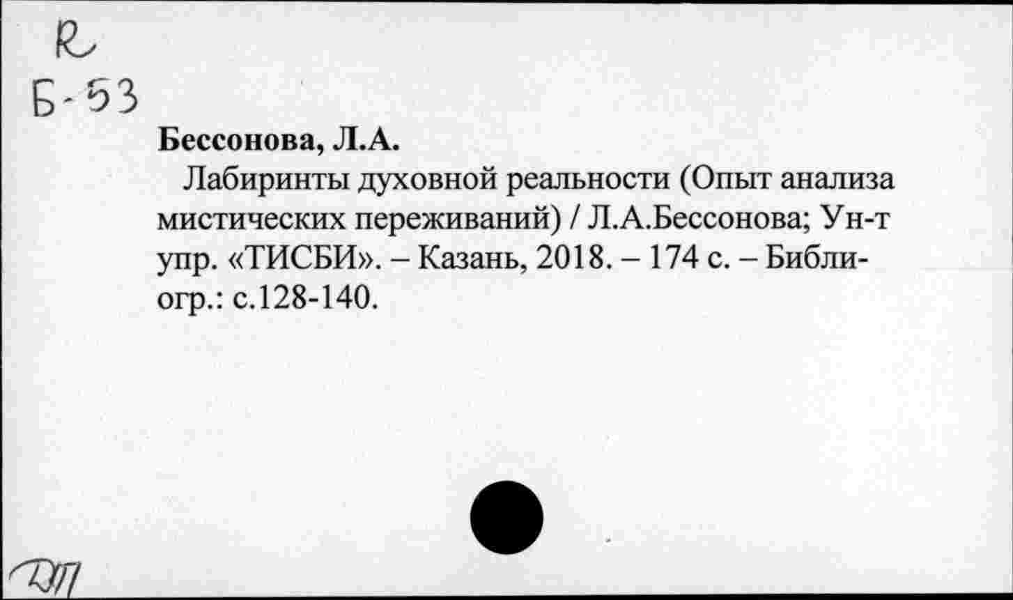 ﻿Бессонова, Л.А.
Лабиринты духовной реальности (Опыт анализа мистических переживаний) / Л.А.Бессонова; Ун-т упр. «ТИСБИ». - Казань, 2018. - 174 с. - Библи-огр.: с.128-140.